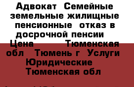 Адвокат. Семейные,земельные,жилищные,пенсионные (отказ в досрочной пенсии) › Цена ­ 500 - Тюменская обл., Тюмень г. Услуги » Юридические   . Тюменская обл.